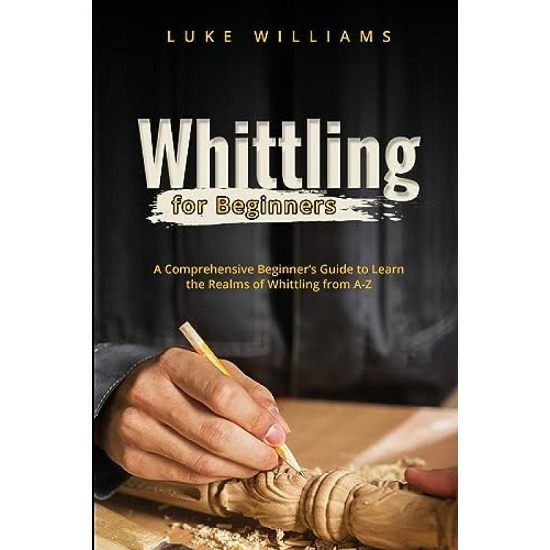 Whittling For Beginners: A Comprehensive Beginner's Guide To Learn The Realms Of Whittling From A-z